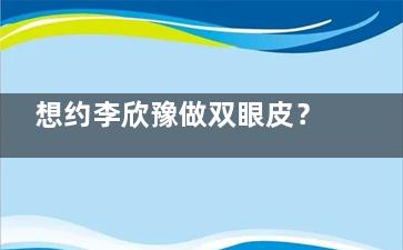 想约李欣豫做双眼皮？这份预约挂号攻略含渠道、流程及避坑技巧，助你顺利挂号