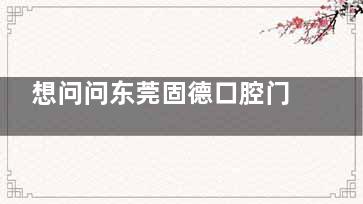 想问问东莞固德口腔门诊部在哪里看牙怎么样？地址信息/优势项目/口碑评价一览