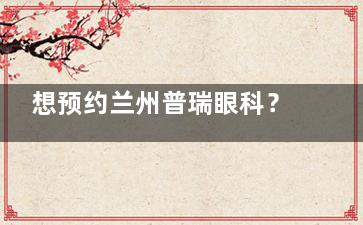 想预约兰州普瑞眼科？地址在甘肃省兰州市城关区白银路222号，电话、预约方式等多元素信息全分享