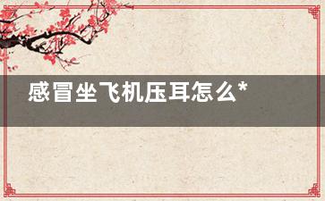感冒坐飞机压耳怎么***,感冒坐飞机压耳怎么缓解