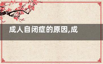 成人自闭症的原因,成人自闭症的原因是什么