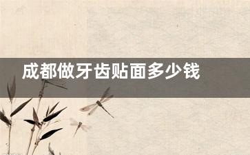 成都做牙齿贴面多少钱？2025树脂贴面400+瓷贴面1400+附成都高人气牙贴面医院及不同品牌优劣势对比
