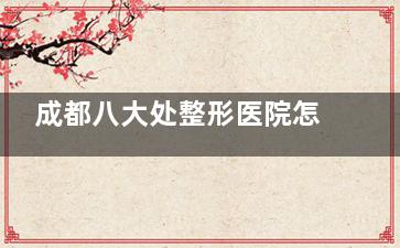 成都八大处整形医院怎么样？这份医院综合实力解析指南，多维度解析特色/医生团队/口碑评价！
