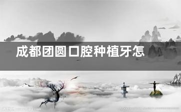 成都团圆口腔种植牙怎么样？医生口碑+医师团队大公开，看牙不再迷茫！