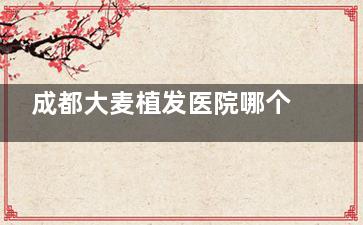 成都大麦植发医院哪个医生好？6位主力经验医生介绍+专长解析，艺术发际线/疤痕种植怎么选医生？