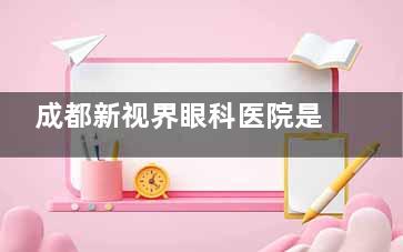 成都新视界眼科医院是公家还是私立？一文说清正规私立背景与报销详情！