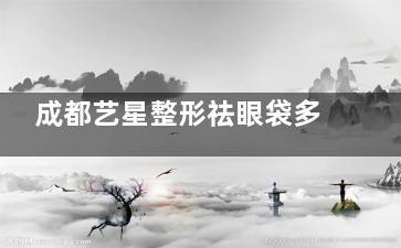 成都艺星整形祛眼袋多少钱？参考25年收费价目表，手术祛眼袋1w+