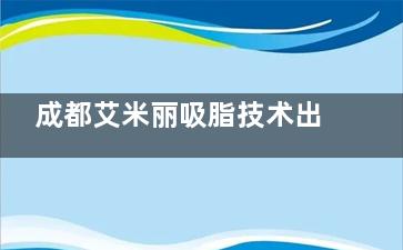 成都艾米丽吸脂技术出众的医生有哪些？潘红伟、程红涛、张良玉三位医生值得推荐