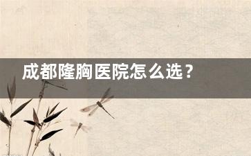 成都隆胸医院怎么选？5家高口碑医院对比，假体/自体脂肪哪种更适合你？