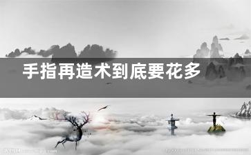 手指再造术到底要花多少钱？2025更新价格解析，基础费用在1.5w+