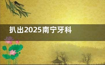 扒出2025南宁牙科医院收费价目表：含镶牙/拔智齿/种植牙/牙齿矫正等详细费用一览！