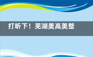 打听下！芜湖美高美整形做皮肤激光好不好？设备/技术/术后维护等一站式服务可靠