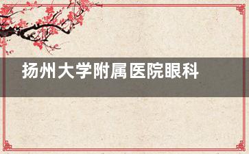 扬州大学附属医院眼科价格表查看，近视手术9860起/白内障4600起！