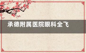 承德附属医院眼科全飞秒价格超亲民！透明合理无套路，近视矫正性价比高