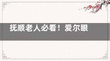 抚顺老人必看！爱尔眼科白内障手术真实成果如何？价格表曝光不花冤枉钱