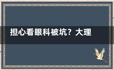 担心看眼科被坑？大理华山眼科收费透明吗？一文看懂检查费、手术费！
