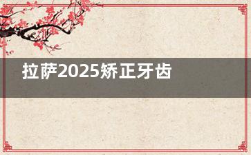 拉萨2025矫正牙齿价格一览：金属矫正8k+/陶瓷矫正1.8w+/隐形矫正2w+