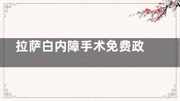 拉萨白内障手术免费政策2025年新版解读！看下申请条件、名额、手术流程!