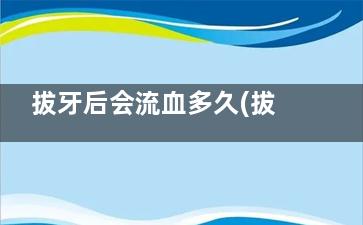拔牙后会流血多久(拔牙后会流很多血吗)