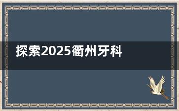 探索2025衢州牙科医院口碑排行！壹号/蓝芽/雅医/鹿鸣/可恩品质口碑可靠！