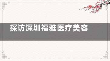 探访深圳福雅医疗美容医院：美容项目价格和医生团队的专科素养分享！
