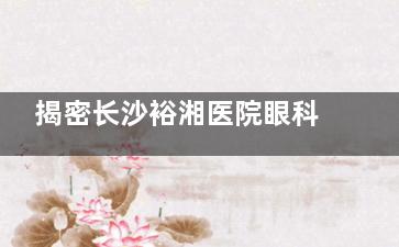 揭密长沙裕湘医院眼科术前检查价格：6大项套餐需要398-698元起！