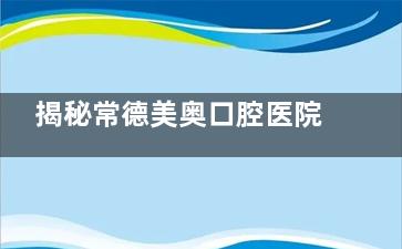 揭秘常德美奥口腔医院：正规与否大起底，真实口碑与实力全方面剖析！