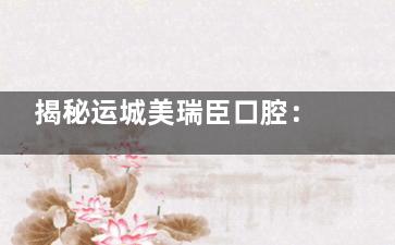 揭秘运城美瑞臣口腔：正规连锁医院的看牙体验与价格全解析