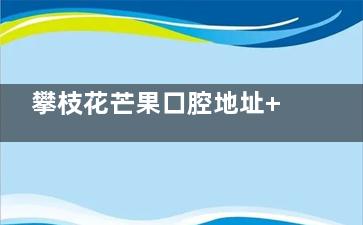 攀枝花芒果口腔地址+电话+预约挂号分享，快捷预约及挂网预约方式选择