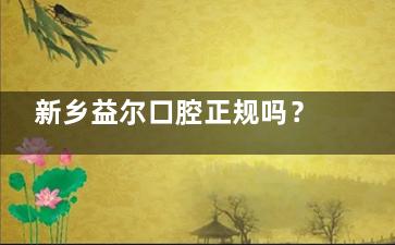 新乡益尔口腔正规吗？从资质、技术、服务多维度解析