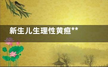 新生儿生理性黄疸***主要的原因是什么(新生儿生理性黄疸一般在出生后几天出现)