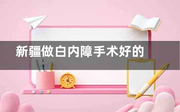 新疆做白内障手术好的医院名单,乌鲁木齐普瑞眼科医院+爱尔阿迪娅眼科做白内障技术好/病例多
