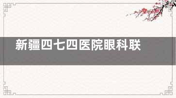 新疆四七四医院眼科联系方式大公开，医师号、挂号流程一文全掌握！