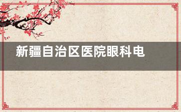 新疆自治区医院眼科电话,24小时预约询问热线,预约挂号+在线询问+获取价格
