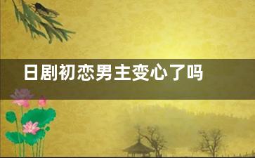 日剧初恋男主变心了吗
