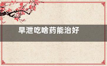 早泄吃啥药能治好