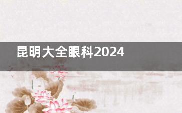 昆明大全眼科2024价格表公布：近视15800元起、角膜塑形镜6000元起