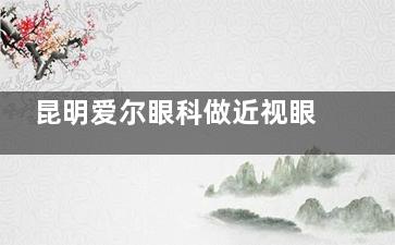 昆明爱尔眼科做近视眼手术好吗？3590元起，飞秒9890元起，ICL晶体植入28190元起，多种术式满足不同需求