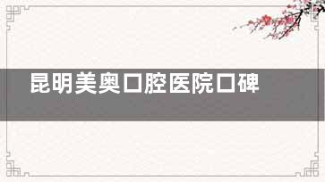 昆明美奥口腔医院口碑到底怎么样？医生靠谱、设备新型，真实评价揭秘！