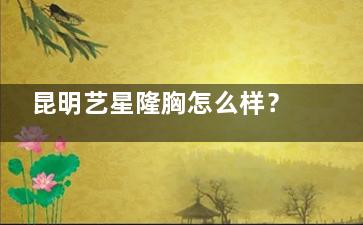 昆明艺星隆胸怎么样？技术院长龙海波30年经验，低创无痕+分层缝合，宫廷美胸技术打造自然动感胸型~