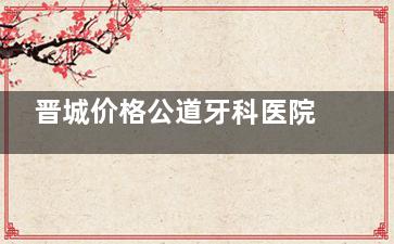 晋城价格公道牙科医院：牙博士/王国飞/秀文/牙医生/小苹果/百年靠谱，做牙特色揭秘！