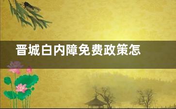 晋城白内障免费政策怎么申请？2025新版“零元手术”超全攻略，一篇就够！