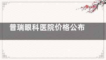 普瑞眼科医院价格公布:2024-2025价格更新多种眼科项目价目表均公开