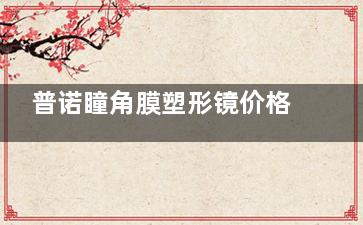 普诺瞳角膜塑形镜价格一览表2025！S系列3900元起、T系列5000元起、A系列5200元起、TA系列6500元起