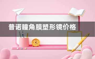 普诺瞳角膜塑形镜价格公布！3000-10000元不等，各系列收费及特色分享！