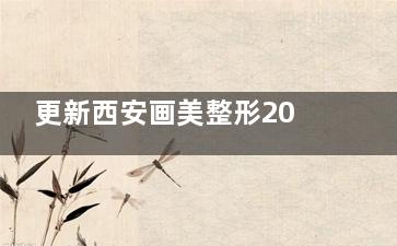更新西安画美整形2025收费价目表，双眼3k+隆胸9.8k+吸脂3.8k+