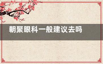朝聚眼科一般建议去吗？五大就诊优势+真实患者反馈，这份避坑指南帮你轻松选对医院！