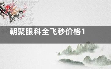 朝聚眼科全飞秒价格19800-25000元详解，附半飞秒省6000+省钱攻略