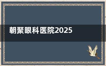 朝聚眼科医院2025年近视眼手术费用大揭秘!半飞秒9800起,全飞秒16000+,ICL晶体植入3万起!