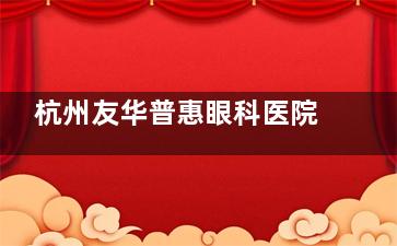 杭州友华普惠眼科医院正规吗？从诊疗特色到收费标准再到医生介绍和患者口碑解析！